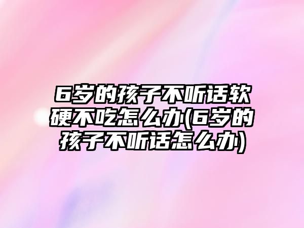 6歲的孩子不聽話軟硬不吃怎么辦(6歲的孩子不聽話怎么辦)