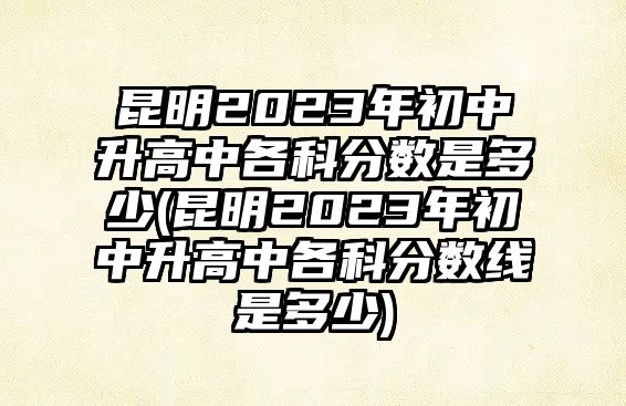 昆明2023年初中升高中各科分?jǐn)?shù)是多少(昆明2023年初中升高中各科分?jǐn)?shù)線(xiàn)是多少)