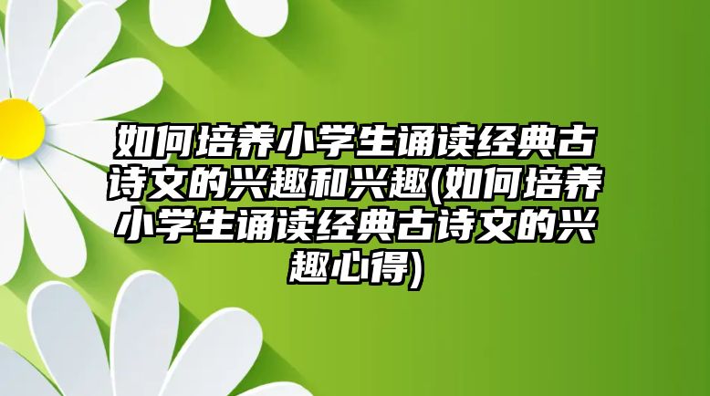 如何培養(yǎng)小學(xué)生誦讀經(jīng)典古詩(shī)文的興趣和興趣(如何培養(yǎng)小學(xué)生誦讀經(jīng)典古詩(shī)文的興趣心得)