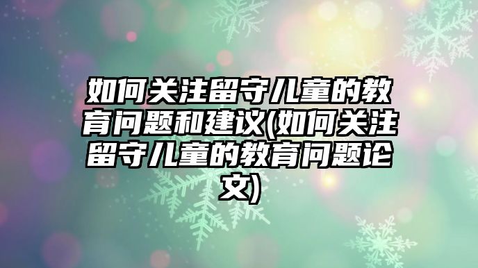 如何關(guān)注留守兒童的教育問(wèn)題和建議(如何關(guān)注留守兒童的教育問(wèn)題論文)