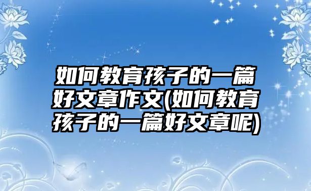 如何教育孩子的一篇好文章作文(如何教育孩子的一篇好文章呢)