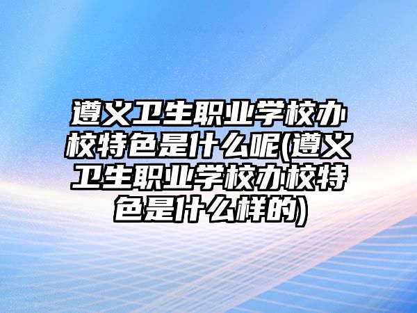 遵義衛(wèi)生職業(yè)學(xué)校辦校特色是什么呢(遵義衛(wèi)生職業(yè)學(xué)校辦校特色是什么樣的)