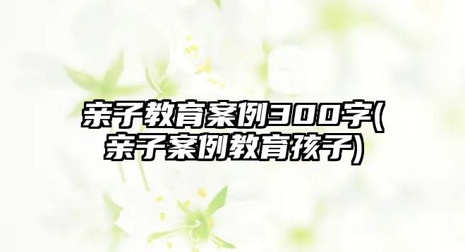 親子教育案例300字(親子案例教育孩子)