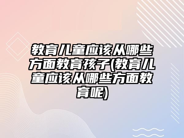 教育兒童應該從哪些方面教育孩子(教育兒童應該從哪些方面教育呢)