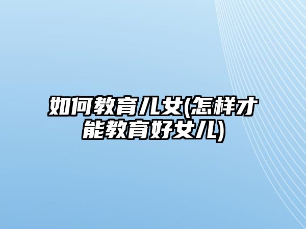 如何教育兒女(怎樣才能教育好女兒)