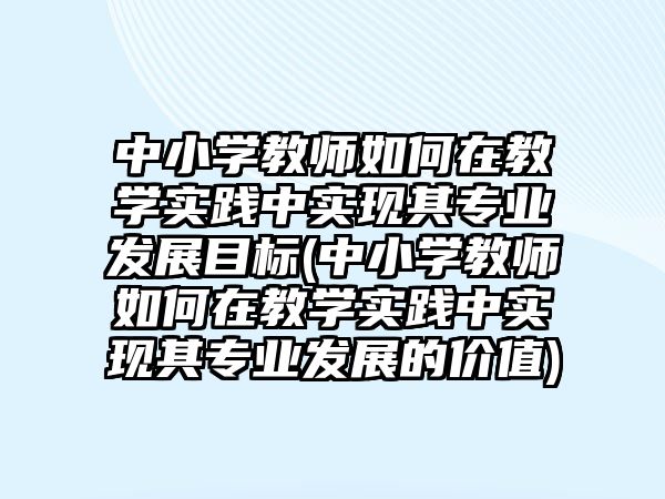 中小學教師如何在教學實踐中實現(xiàn)其專業(yè)發(fā)展目標(中小學教師如何在教學實踐中實現(xiàn)其專業(yè)發(fā)展的價值)