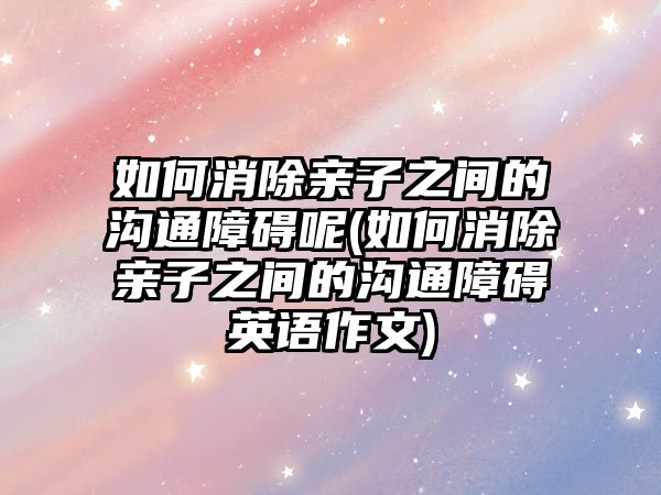 如何消除親子之間的溝通障礙呢(如何消除親子之間的溝通障礙英語作文)