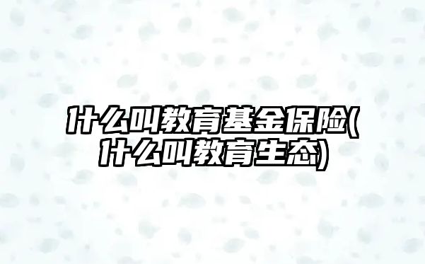 什么叫教育基金保險(什么叫教育生態(tài))