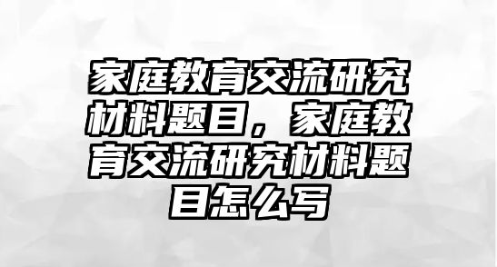 家庭教育交流研究材料題目，家庭教育交流研究材料題目怎么寫(xiě)