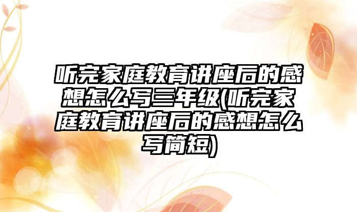 聽完家庭教育講座后的感想怎么寫三年級(聽完家庭教育講座后的感想怎么寫簡短)