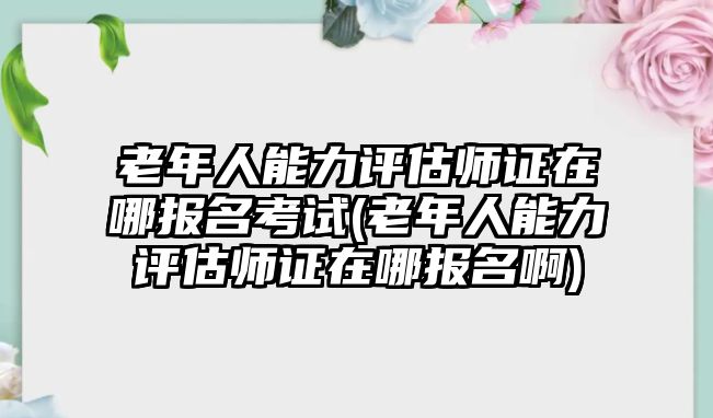 老年人能力評估師證在哪報名考試(老年人能力評估師證在哪報名啊)