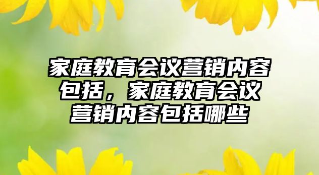 家庭教育會議營銷內容包括，家庭教育會議營銷內容包括哪些