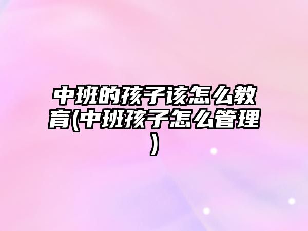 中班的孩子該怎么教育(中班孩子怎么管理)