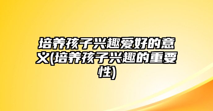 培養(yǎng)孩子興趣愛好的意義(培養(yǎng)孩子興趣的重要性)