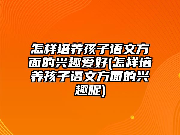 怎樣培養(yǎng)孩子語文方面的興趣愛好(怎樣培養(yǎng)孩子語文方面的興趣呢)