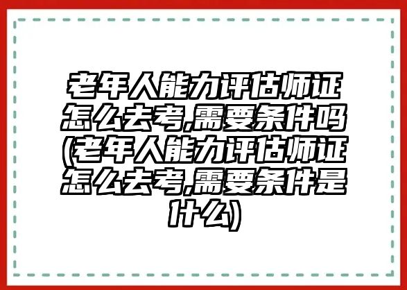 老年人能力評估師證怎么去考,需要條件嗎(老年人能力評估師證怎么去考,需要條件是什么)