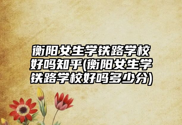 衡陽(yáng)女生學(xué)鐵路學(xué)校好嗎知乎(衡陽(yáng)女生學(xué)鐵路學(xué)校好嗎多少分)