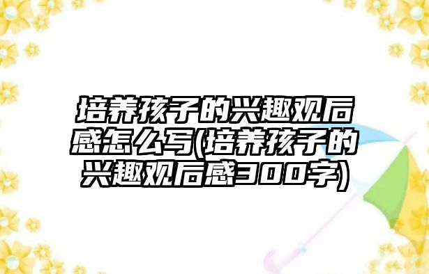 培養(yǎng)孩子的興趣觀后感怎么寫(培養(yǎng)孩子的興趣觀后感300字)