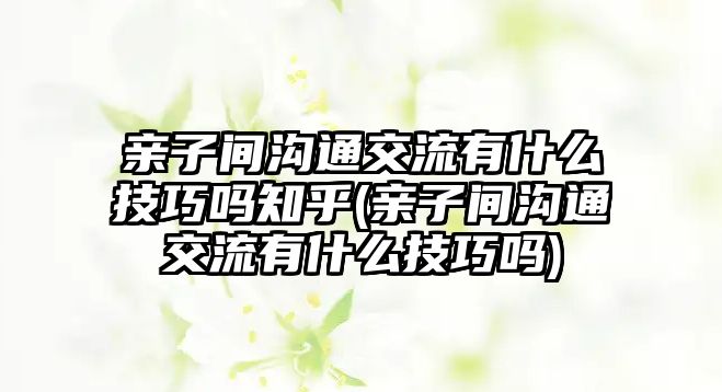 親子間溝通交流有什么技巧嗎知乎(親子間溝通交流有什么技巧嗎)