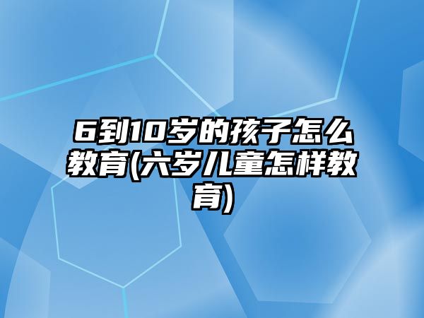 6到10歲的孩子怎么教育(六歲兒童怎樣教育)