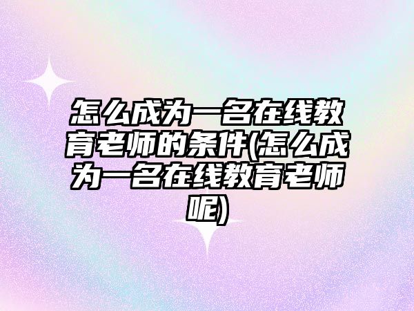 怎么成為一名在線教育老師的條件(怎么成為一名在線教育老師呢)