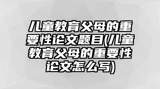 兒童教育父母的重要性論文題目(兒童教育父母的重要性論文怎么寫)