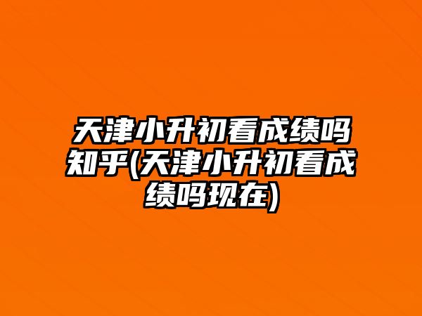 天津小升初看成績嗎知乎(天津小升初看成績嗎現在)