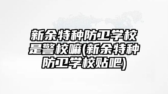 新余特種防衛(wèi)學(xué)校是警校嘛(新余特種防衛(wèi)學(xué)校貼吧)