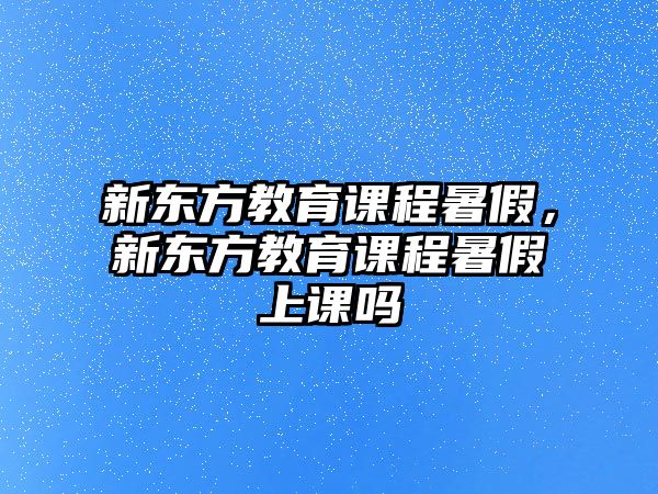 新東方教育課程暑假，新東方教育課程暑假上課嗎