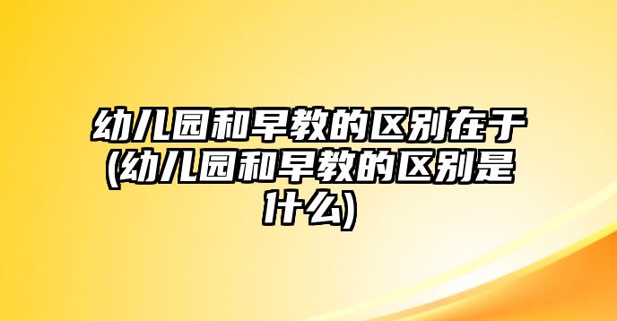 幼兒園和早教的區(qū)別在于(幼兒園和早教的區(qū)別是什么)