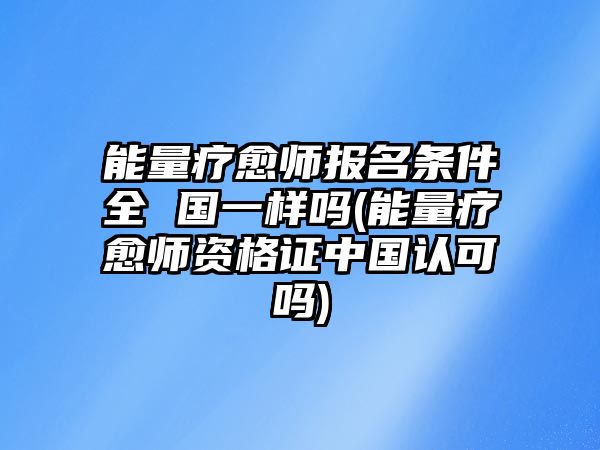 能量療愈師報名條件全 國一樣嗎(能量療愈師資格證中國認可嗎)