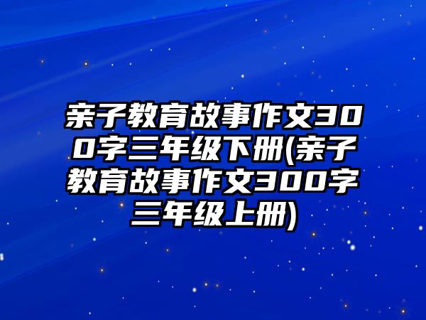 親子教育故事作文300字三年級(jí)下冊(cè)(親子教育故事作文300字三年級(jí)上冊(cè))