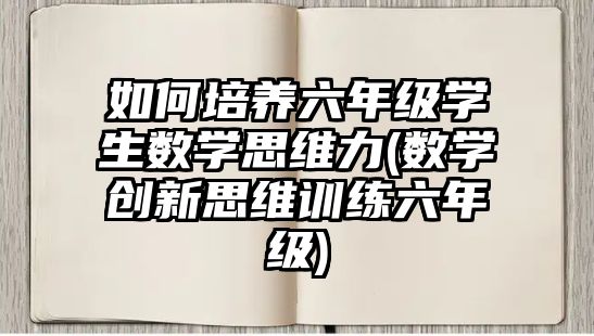 如何培養(yǎng)六年級學生數學思維力(數學創(chuàng)新思維訓練六年級)