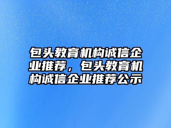 包頭教育機構誠信企業(yè)推薦，包頭教育機構誠信企業(yè)推薦公示