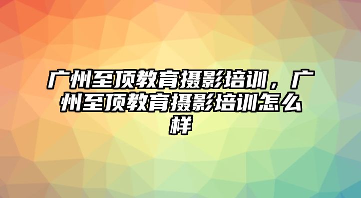 廣州至頂教育攝影培訓(xùn)，廣州至頂教育攝影培訓(xùn)怎么樣