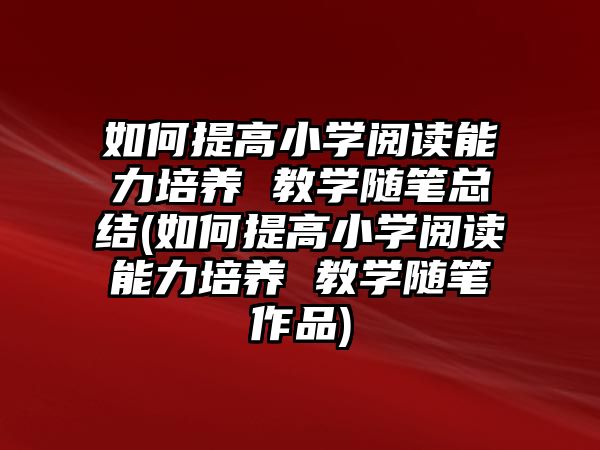 如何提高小學(xué)閱讀能力培養(yǎng) 教學(xué)隨筆總結(jié)(如何提高小學(xué)閱讀能力培養(yǎng) 教學(xué)隨筆作品)