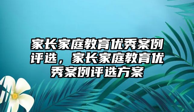 家長家庭教育優(yōu)秀案例評選，家長家庭教育優(yōu)秀案例評選方案