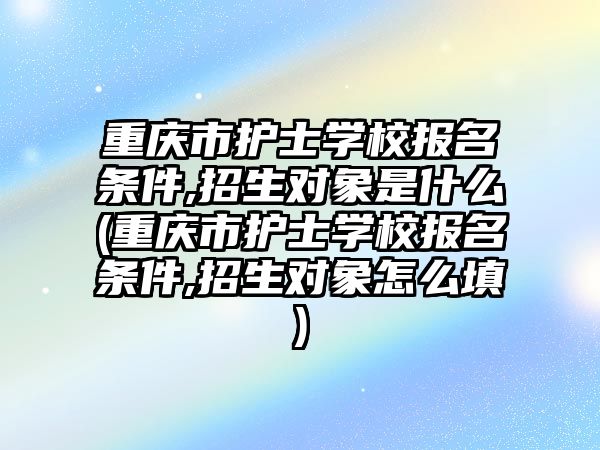 重慶市護士學校報名條件,招生對象是什么(重慶市護士學校報名條件,招生對象怎么填)