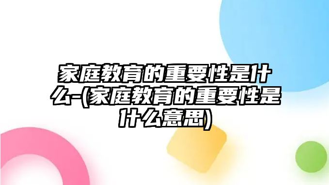 家庭教育的重要性是什么-(家庭教育的重要性是什么意思)