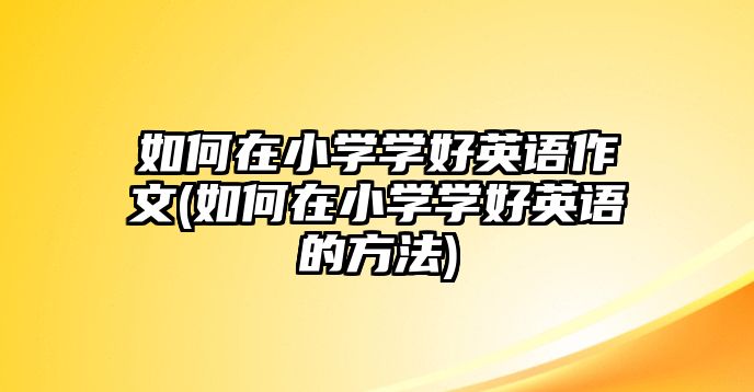 如何在小學(xué)學(xué)好英語(yǔ)作文(如何在小學(xué)學(xué)好英語(yǔ)的方法)