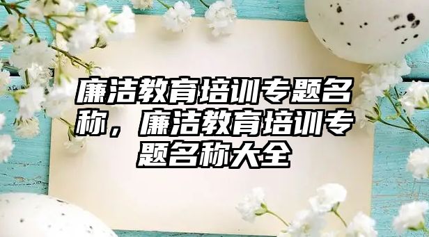 廉潔教育培訓(xùn)專題名稱，廉潔教育培訓(xùn)專題名稱大全