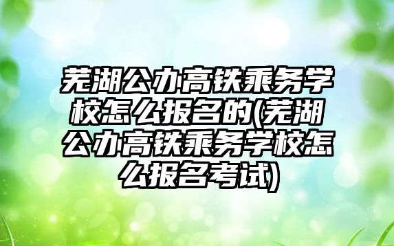 蕪湖公辦高鐵乘務學校怎么報名的(蕪湖公辦高鐵乘務學校怎么報名考試)