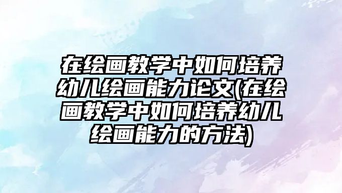 在繪畫(huà)教學(xué)中如何培養(yǎng)幼兒繪畫(huà)能力論文(在繪畫(huà)教學(xué)中如何培養(yǎng)幼兒繪畫(huà)能力的方法)