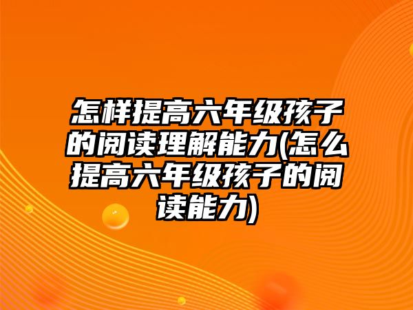 怎樣提高六年級孩子的閱讀理解能力(怎么提高六年級孩子的閱讀能力)