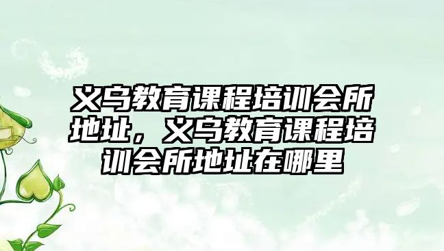 義烏教育課程培訓(xùn)會所地址，義烏教育課程培訓(xùn)會所地址在哪里