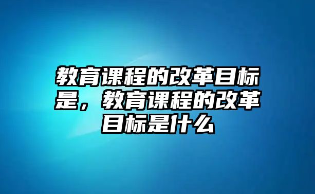 教育課程的改革目標(biāo)是，教育課程的改革目標(biāo)是什么