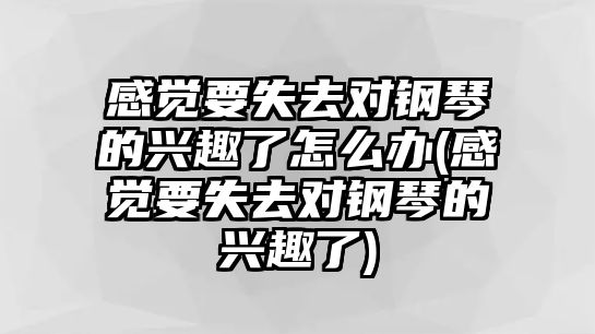 感覺要失去對鋼琴的興趣了怎么辦(感覺要失去對鋼琴的興趣了)