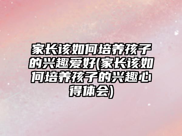 家長(zhǎng)該如何培養(yǎng)孩子的興趣愛(ài)好(家長(zhǎng)該如何培養(yǎng)孩子的興趣心得體會(huì))