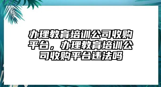 辦理教育培訓(xùn)公司收購平臺，辦理教育培訓(xùn)公司收購平臺違法嗎