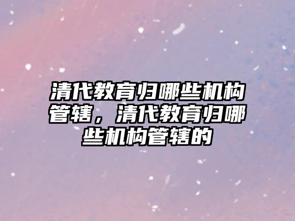 清代教育歸哪些機(jī)構(gòu)管轄，清代教育歸哪些機(jī)構(gòu)管轄的